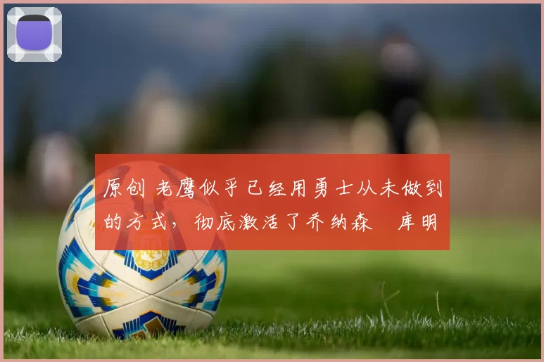 原创 老鹰似乎已经用勇士从未做到的方式，彻底激活了乔纳森・库明加