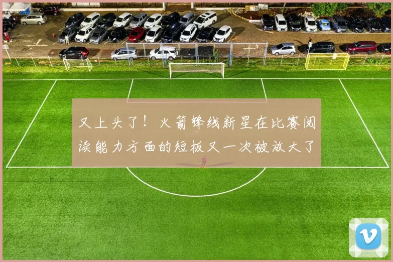 又上头了！火箭锋线新星在比赛阅读能力方面的短板又一次被放大了