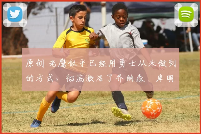 原创 老鹰似乎已经用勇士从未做到的方式，彻底激活了乔纳森・库明加