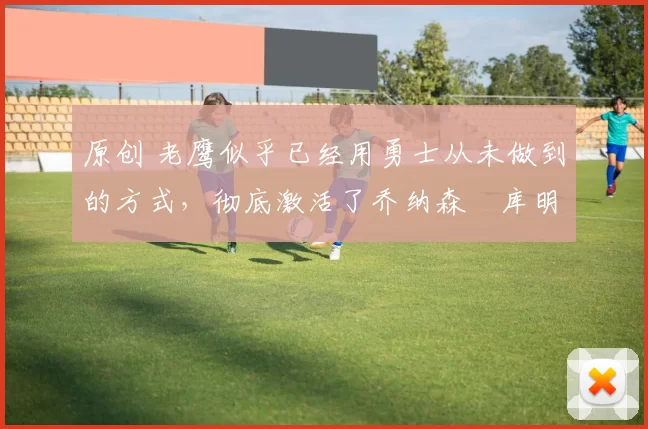 原创 老鹰似乎已经用勇士从未做到的方式，彻底激活了乔纳森・库明加