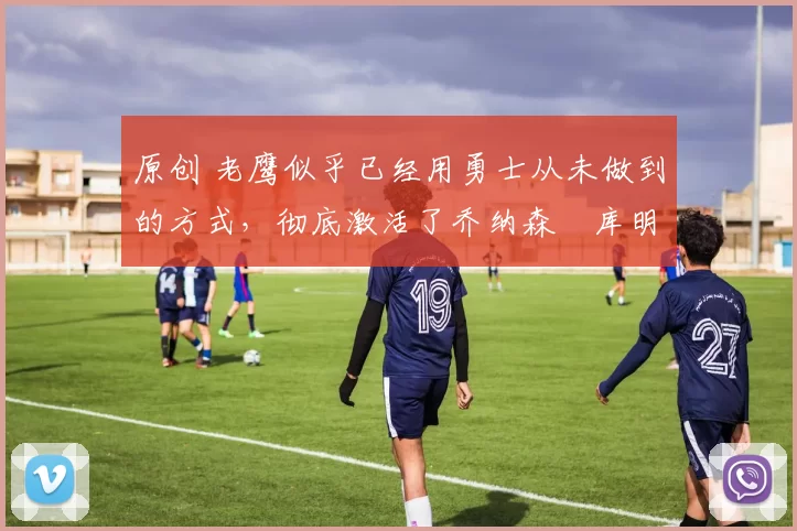 原创 老鹰似乎已经用勇士从未做到的方式,彻底激活了乔纳森・库明加