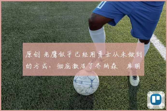 原创 老鹰似乎已经用勇士从未做到的方式,彻底激活了乔纳森・库明加