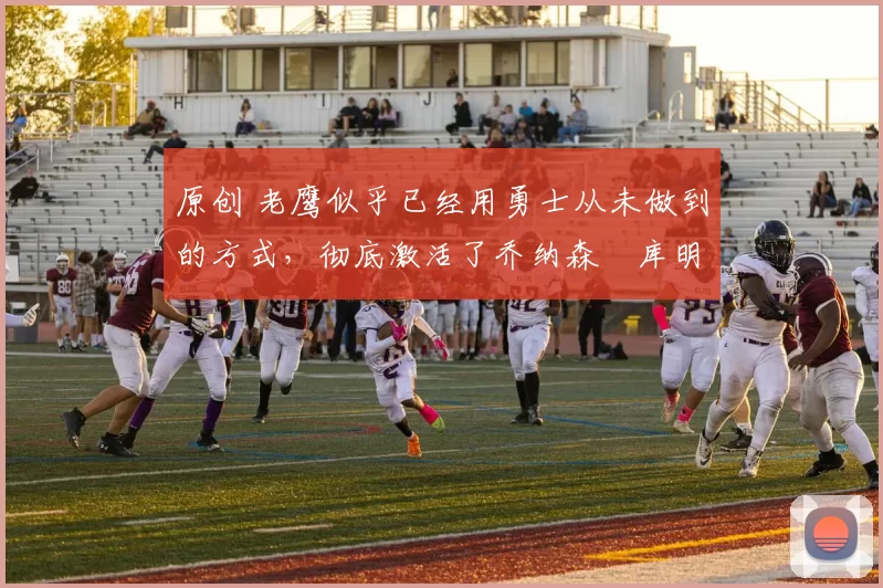 原创 老鹰似乎已经用勇士从未做到的方式，彻底激活了乔纳森・库明加