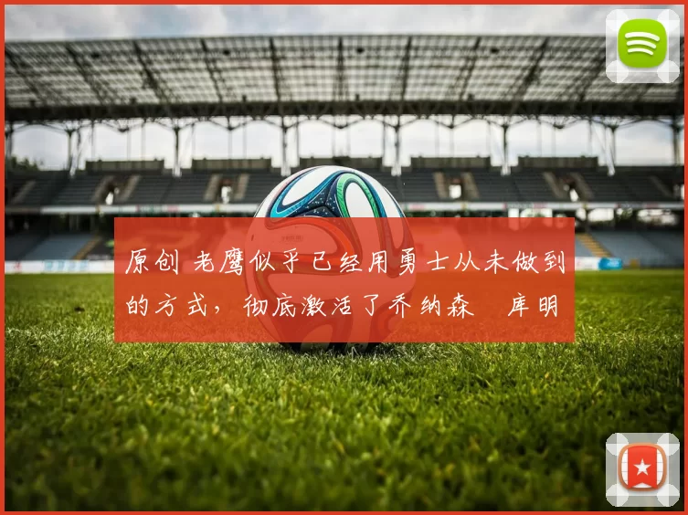 原创 老鹰似乎已经用勇士从未做到的方式，彻底激活了乔纳森・库明加