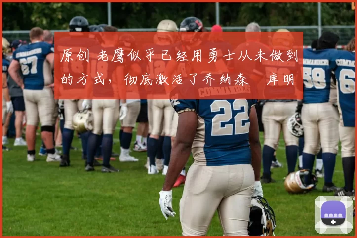 原创 老鹰似乎已经用勇士从未做到的方式,彻底激活了乔纳森・库明加