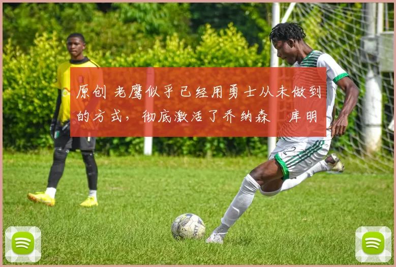 原创 老鹰似乎已经用勇士从未做到的方式,彻底激活了乔纳森・库明加