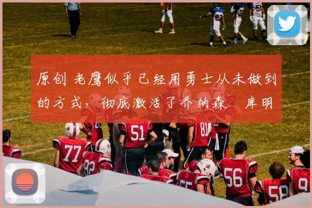 原创 老鹰似乎已经用勇士从未做到的方式,彻底激活了乔纳森・库明加