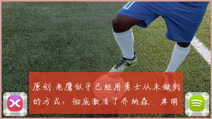 原创 老鹰似乎已经用勇士从未做到的方式,彻底激活了乔纳森・库明加