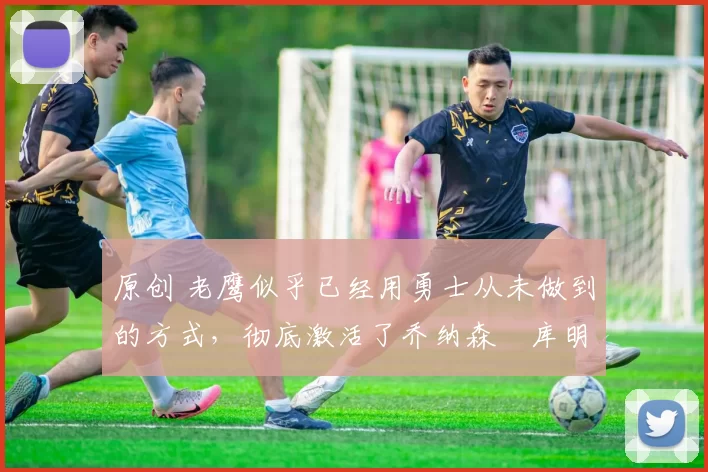 原创 老鹰似乎已经用勇士从未做到的方式，彻底激活了乔纳森・库明加