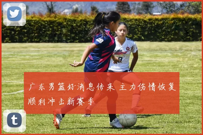 广东男篮好消息传来 主力伤情恢复顺利冲击新赛季