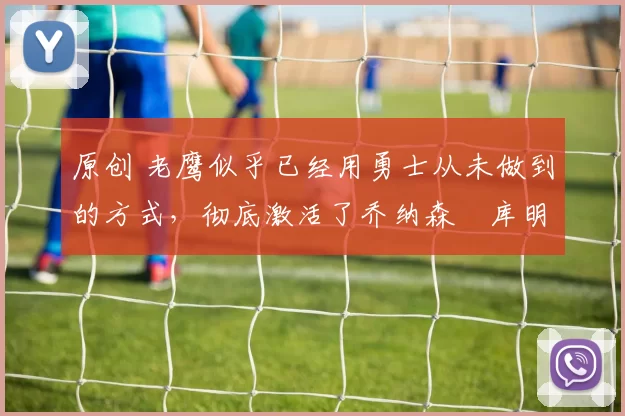 原创 老鹰似乎已经用勇士从未做到的方式，彻底激活了乔纳森・库明加