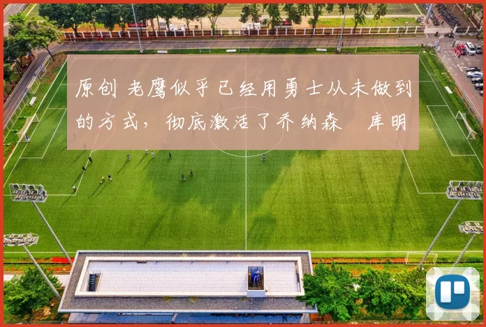 原创 老鹰似乎已经用勇士从未做到的方式，彻底激活了乔纳森・库明加