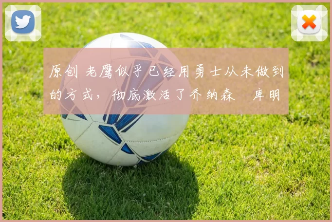 原创 老鹰似乎已经用勇士从未做到的方式，彻底激活了乔纳森・库明加