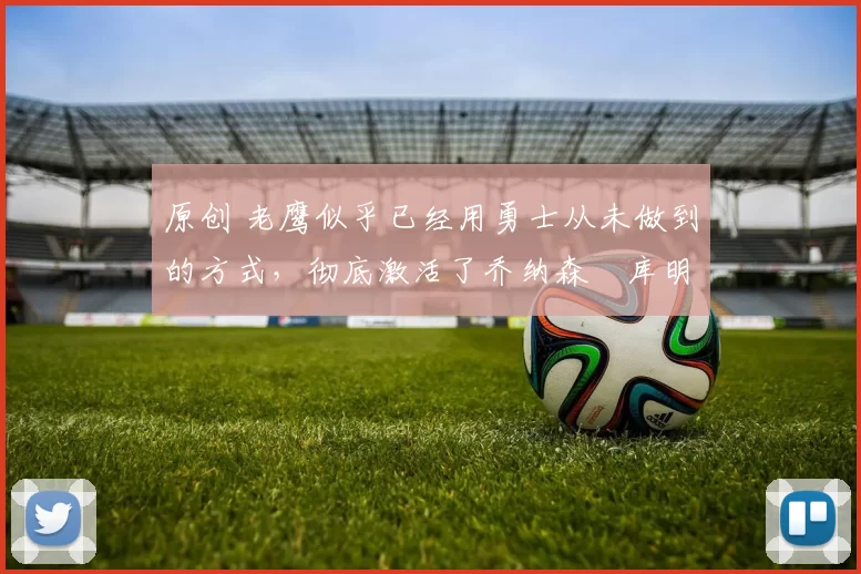 原创 老鹰似乎已经用勇士从未做到的方式，彻底激活了乔纳森・库明加