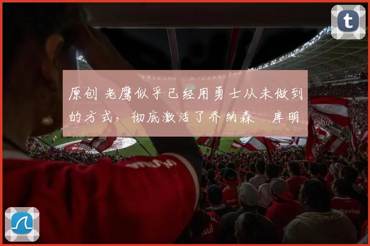 原创 老鹰似乎已经用勇士从未做到的方式，彻底激活了乔纳森・库明加