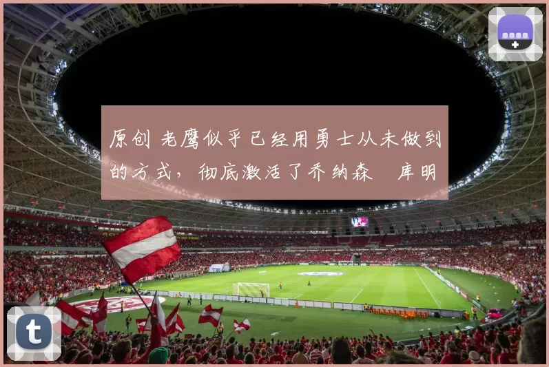 原创 老鹰似乎已经用勇士从未做到的方式，彻底激活了乔纳森・库明加