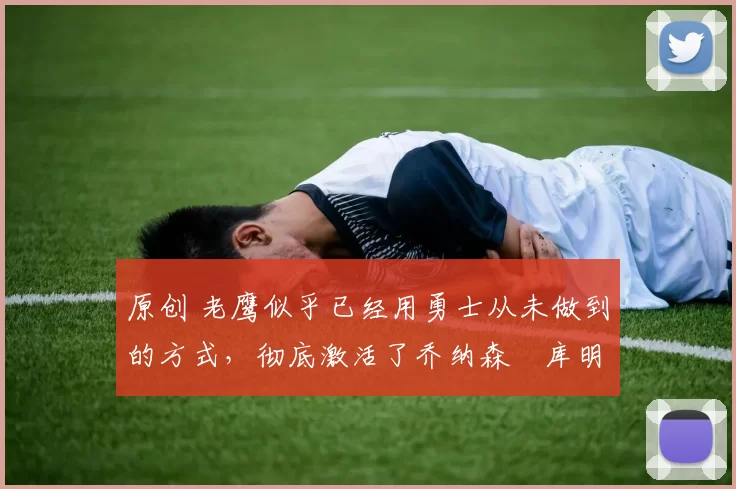 原创 老鹰似乎已经用勇士从未做到的方式，彻底激活了乔纳森・库明加