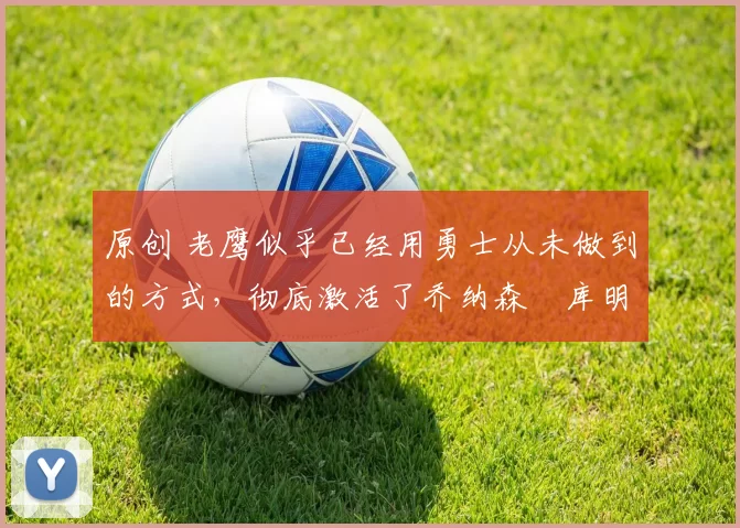 原创 老鹰似乎已经用勇士从未做到的方式,彻底激活了乔纳森・库明加