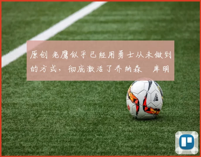 原创 老鹰似乎已经用勇士从未做到的方式,彻底激活了乔纳森・库明加