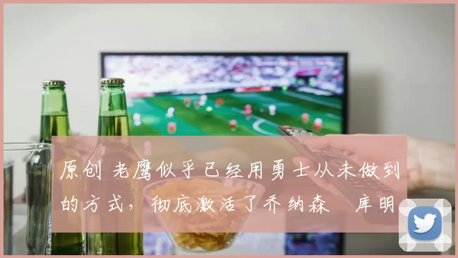 原创 老鹰似乎已经用勇士从未做到的方式，彻底激活了乔纳森・库明加