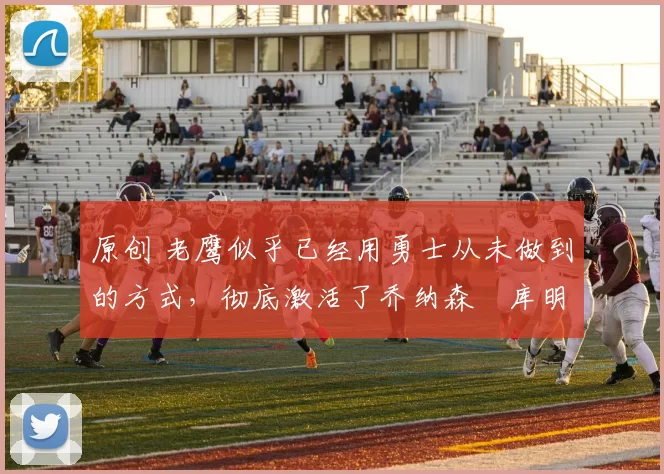 原创 老鹰似乎已经用勇士从未做到的方式，彻底激活了乔纳森・库明加