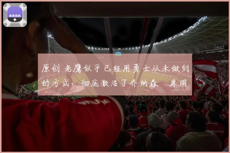 原创 老鹰似乎已经用勇士从未做到的方式，彻底激活了乔纳森・库明加