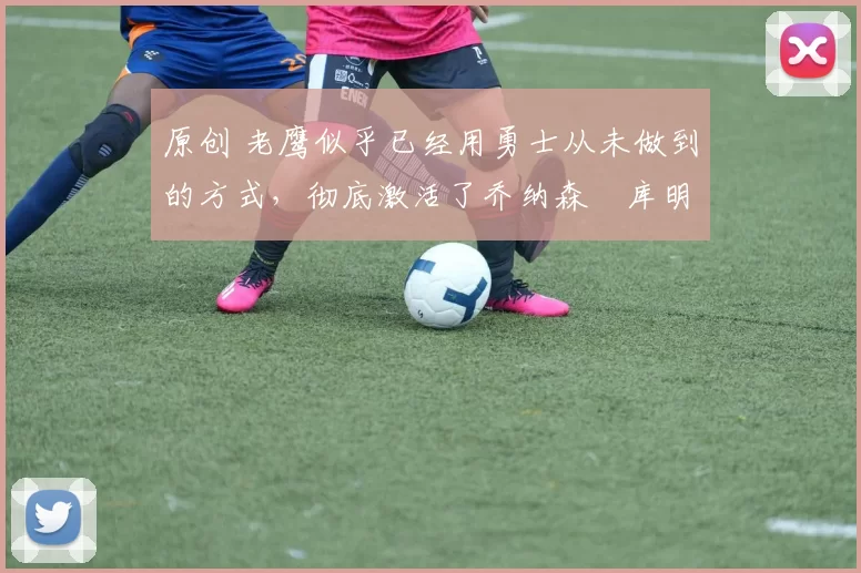 原创 老鹰似乎已经用勇士从未做到的方式,彻底激活了乔纳森・库明加