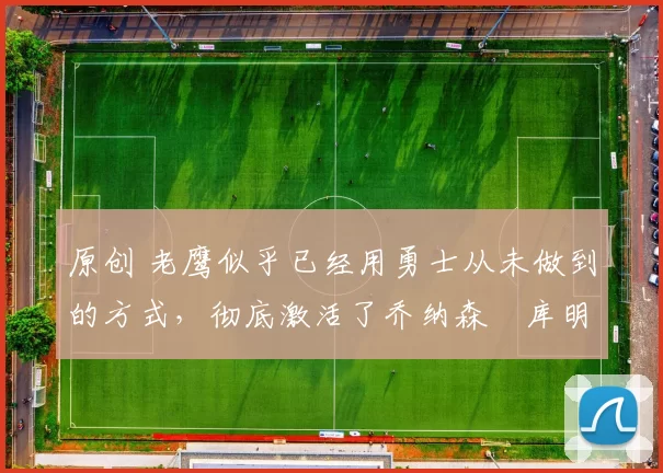 原创 老鹰似乎已经用勇士从未做到的方式，彻底激活了乔纳森・库明加