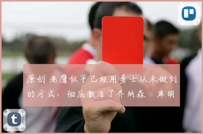 原创 老鹰似乎已经用勇士从未做到的方式，彻底激活了乔纳森・库明加