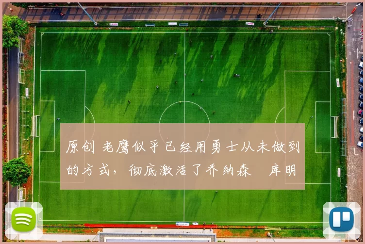 原创 老鹰似乎已经用勇士从未做到的方式,彻底激活了乔纳森・库明加