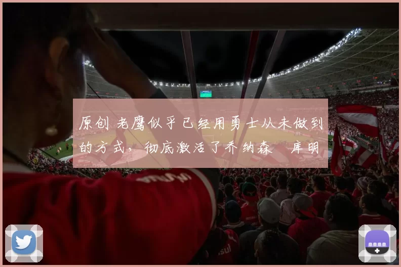 原创 老鹰似乎已经用勇士从未做到的方式,彻底激活了乔纳森・库明加