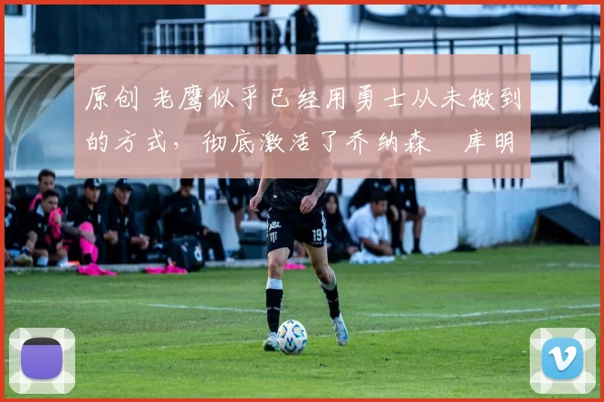 原创 老鹰似乎已经用勇士从未做到的方式，彻底激活了乔纳森・库明加