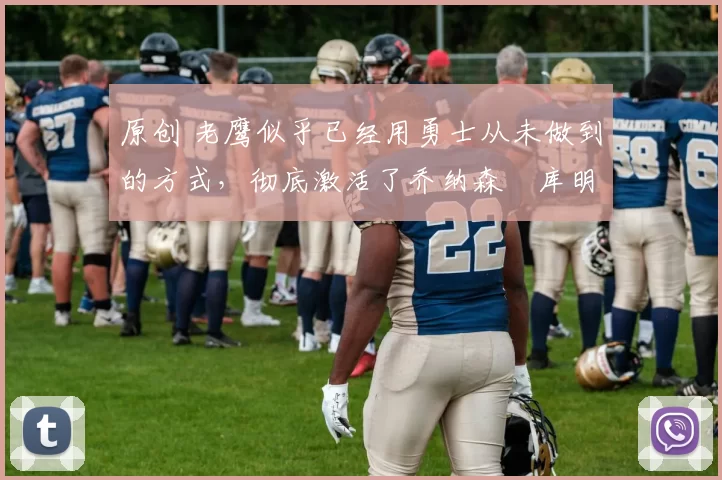 原创 老鹰似乎已经用勇士从未做到的方式，彻底激活了乔纳森・库明加