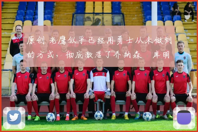 原创 老鹰似乎已经用勇士从未做到的方式，彻底激活了乔纳森・库明加