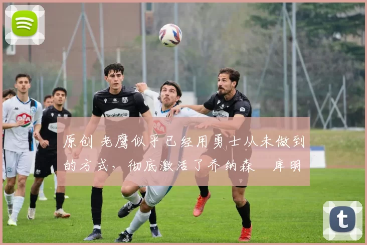 原创 老鹰似乎已经用勇士从未做到的方式，彻底激活了乔纳森・库明加