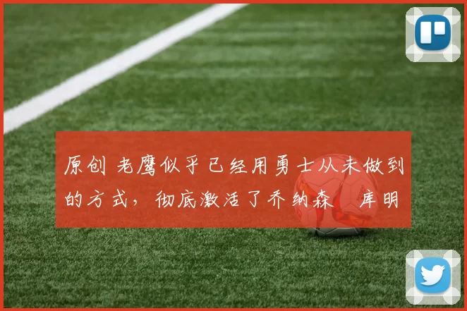 原创 老鹰似乎已经用勇士从未做到的方式，彻底激活了乔纳森・库明加