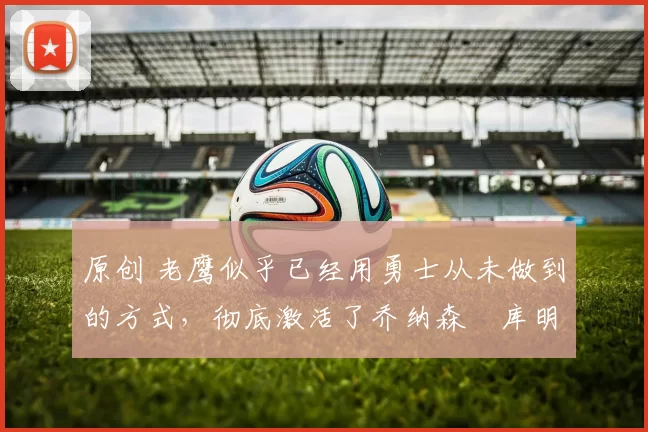 原创 老鹰似乎已经用勇士从未做到的方式,彻底激活了乔纳森・库明加