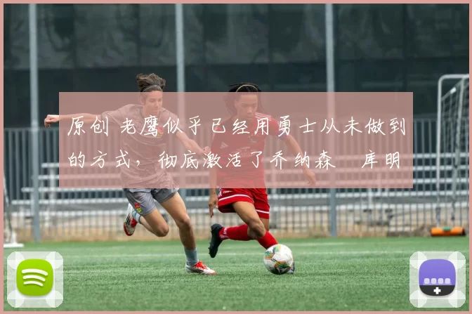 原创 老鹰似乎已经用勇士从未做到的方式，彻底激活了乔纳森・库明加