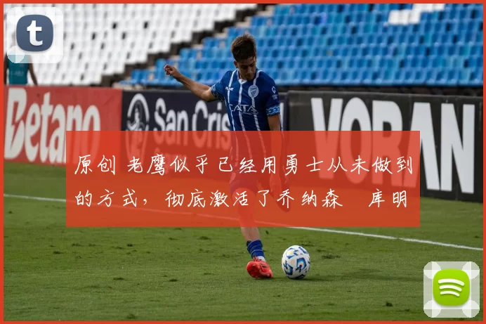 原创 老鹰似乎已经用勇士从未做到的方式,彻底激活了乔纳森・库明加