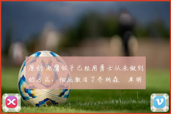 原创 老鹰似乎已经用勇士从未做到的方式,彻底激活了乔纳森・库明加