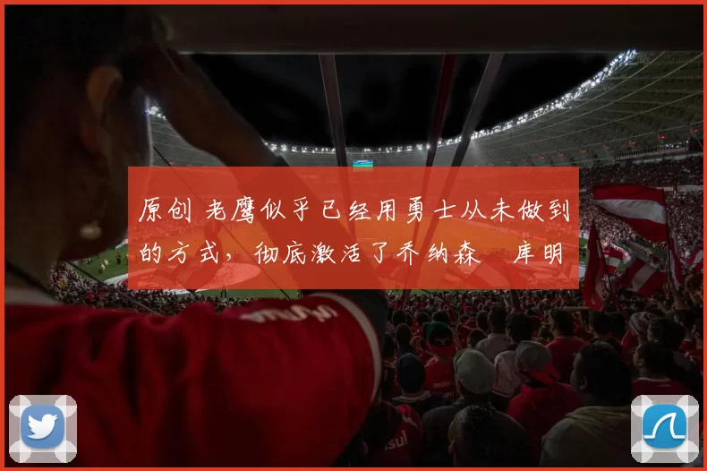 原创 老鹰似乎已经用勇士从未做到的方式，彻底激活了乔纳森・库明加