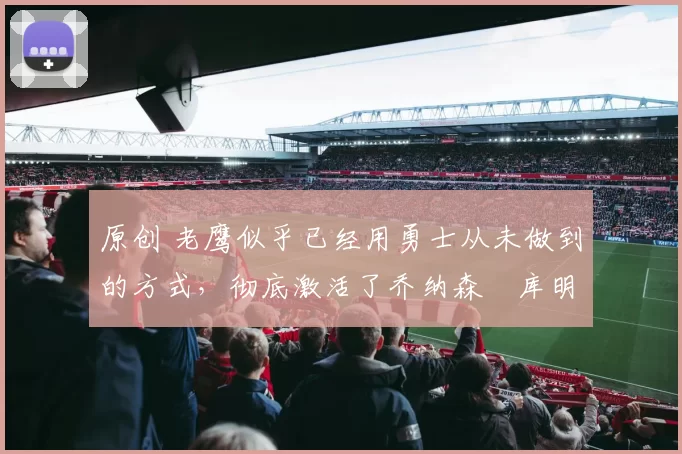 原创 老鹰似乎已经用勇士从未做到的方式，彻底激活了乔纳森・库明加