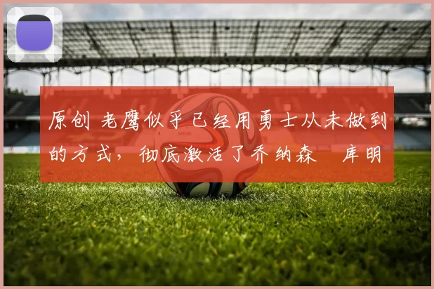 原创 老鹰似乎已经用勇士从未做到的方式，彻底激活了乔纳森・库明加