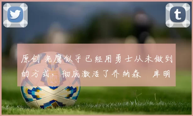 原创 老鹰似乎已经用勇士从未做到的方式,彻底激活了乔纳森・库明加