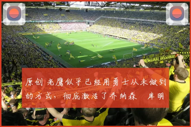 原创 老鹰似乎已经用勇士从未做到的方式，彻底激活了乔纳森・库明加