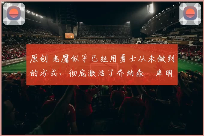 原创 老鹰似乎已经用勇士从未做到的方式，彻底激活了乔纳森・库明加