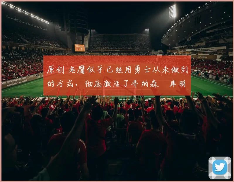 原创 老鹰似乎已经用勇士从未做到的方式，彻底激活了乔纳森・库明加