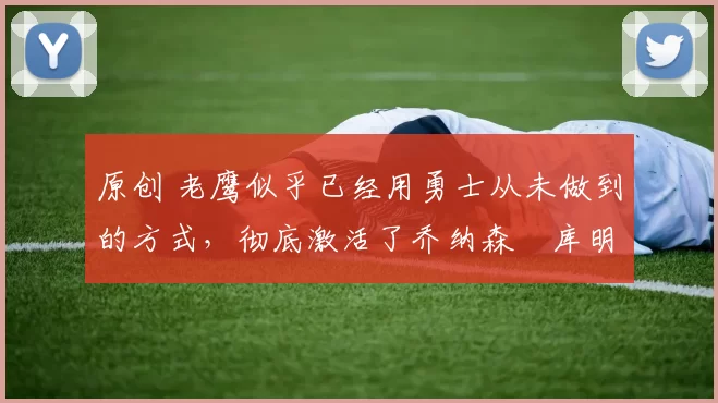 原创 老鹰似乎已经用勇士从未做到的方式，彻底激活了乔纳森・库明加