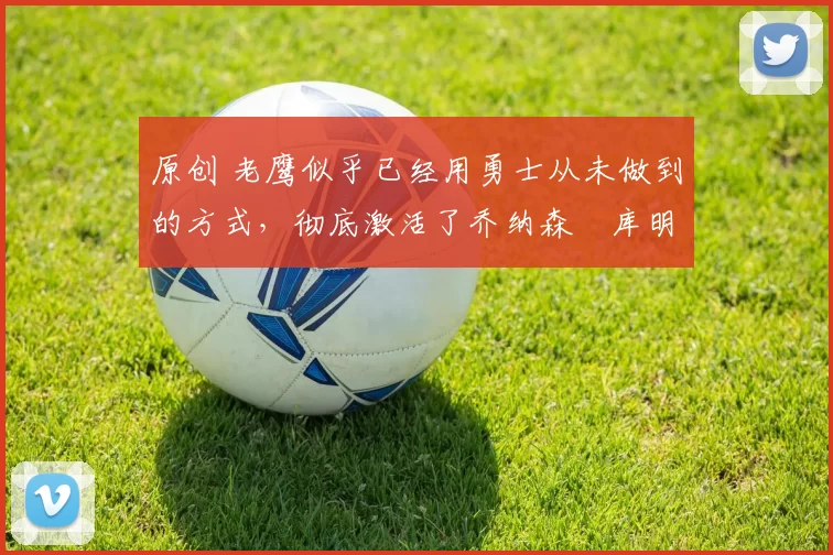 原创 老鹰似乎已经用勇士从未做到的方式,彻底激活了乔纳森・库明加