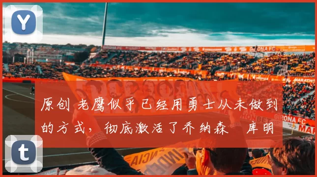 原创 老鹰似乎已经用勇士从未做到的方式,彻底激活了乔纳森・库明加